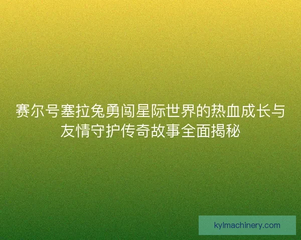 赛尔号塞拉兔勇闯星际世界的热血成长与友情守护传奇故事全面揭秘