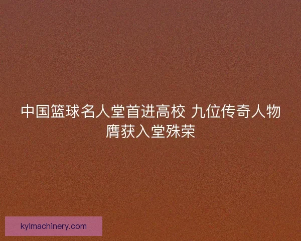 中国篮球名人堂首进高校 九位传奇人物膺获入堂殊荣