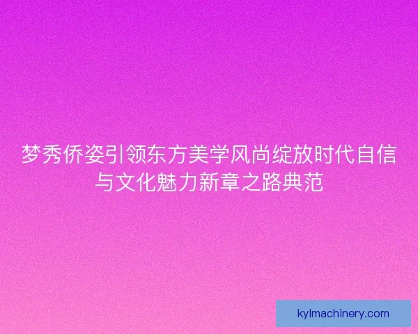 梦秀侨姿引领东方美学风尚绽放时代自信与文化魅力新章之路典范