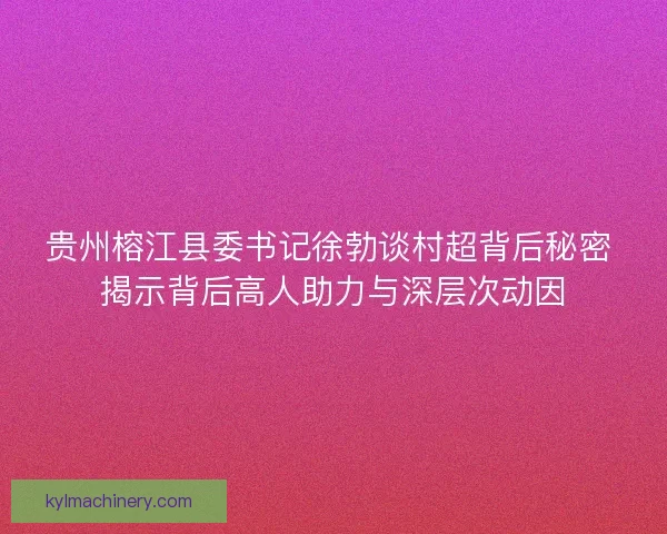 贵州榕江县委书记徐勃谈村超背后秘密 揭示背后高人助力与深层次动因